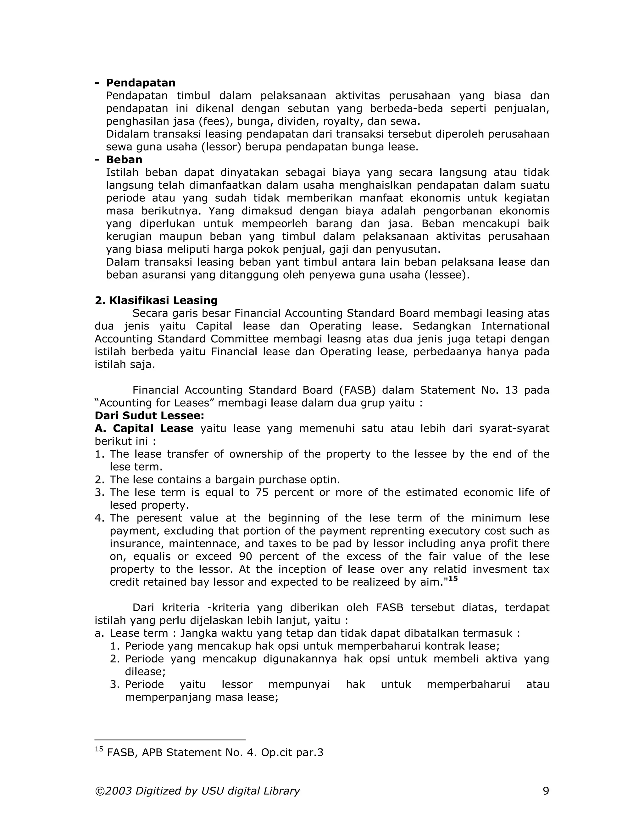 - Pendapatan
  Pendapatan timbul dalam pelaksanaan aktivitas perusahaan yang biasa dan
  pendapatan ini dikenal dengan sebutan yang berbeda-beda seperti penjualan,
  penghasilan jasa (fees), bunga, dividen, royalty, dan sewa.
  Didalam transaksi leasing pendapatan dari transaksi tersebut diperoleh perusahaan
  sewa guna usaha (lessor) berupa pendapatan bunga lease.
- Beban
  Istilah beban dapat dinyatakan sebagai biaya yang secara langsung atau tidak
  langsung telah dimanfaatkan dalam usaha menghaislkan pendapatan dalam suatu
  periode atau yang sudah tidak memberikan manfaat ekonomis untuk kegiatan
  masa berikutnya. Yang dimaksud dengan biaya adalah pengorbanan ekonomis
  yang diperlukan untuk mempeorleh barang dan jasa. Beban mencakupi baik
  kerugian maupun beban yang timbul dalam pelaksanaan aktivitas perusahaan
  yang biasa meliputi harga pokok penjual, gaji dan penyusutan.
  Dalam transaksi leasing beban yant timbul antara lain beban pelaksana lease dan
  beban asuransi yang ditanggung oleh penyewa guna usaha (lessee).

2. Klasifikasi Leasing
        Secara garis besar Financial Accounting Standard Board membagi leasing atas
dua jenis yaitu Capital lease dan Operating lease. Sedangkan International
Accounting Standard Committee membagi leasng atas dua jenis juga tetapi dengan
istilah berbeda yaitu Financial lease dan Operating lease, perbedaanya hanya pada
istilah saja.

        Financial Accounting Standard Board (FASB) dalam Statement No. 13 pada
“Acounting for Leases” membagi lease dalam dua grup yaitu :
Dari Sudut Lessee:
A. Capital Lease yaitu lease yang memenuhi satu atau lebih dari syarat-syarat
berikut ini :
1. The lease transfer of ownership of the property to the lessee by the end of the
   lese term.
2. The lese contains a bargain purchase optin.
3. The lese term is equal to 75 percent or more of the estimated economic life of
   lesed property.
4. The peresent value at the beginning of the lese term of the minimum lese
   payment, excluding that portion of the payment reprenting executory cost such as
   insurance, maintennace, and taxes to be pad by lessor including anya profit there
   on, equalis or exceed 90 percent of the excess of the fair value of the lese
   property to the lessor. At the inception of lease over any relatid invesment tax
   credit retained bay lessor and expected to be realizeed by aim."15

        Dari kriteria -kriteria yang diberikan oleh FASB tersebut diatas, terdapat
istilah yang perlu dijelaskan lebih lanjut, yaitu :
a. Lease term : Jangka waktu yang tetap dan tidak dapat dibatalkan termasuk :
    1. Periode yang mencakup hak opsi untuk memperbaharui kontrak lease;
    2. Periode yang mencakup digunakannya hak opsi untuk membeli aktiva yang
       dilease;
    3. Periode yaitu lessor mempunyai             hak untuk memperbaharui atau
       memperpanjang masa lease;



15
     FASB, APB Statement No. 4. Op.cit par.3


©2003 Digitized by USU digital Library                                            9
 