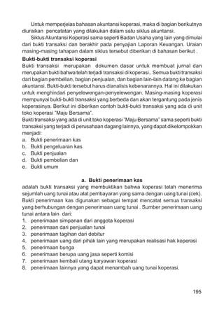 195
Untuk memperjelas bahasan akuntansi koperasi, maka di bagian berikutnya
diuraikan pencatatan yang dilakukan dalam satu siklus akuntansi.
SiklusAkuntansi Koperasi sama seperti Badan Usaha yang lain yang dimulai
dari bukti transaksi dan berakhir pada penyajian Laporan Keuangan. Uraian
masing-masing tahapan dalam siklus tersebut diberikan di bahasan berikut .
Bukti-bukti transaksi koperasi
Bukti transaksi merupakan dokumen dasar untuk membuat jurnal dan
merupakan bukti bahwa telah terjadi transaksi di koperasi.. Semua bukti transaksi
dari bagian pembelian, bagian penjualan, dan bagian lain-lain datang ke bagian
akuntansi. Bukti-bukti tersebut harus dianalisis kebenarannya. Hal ini dilakukan
untuk menghindari penyelewengan-penyelewengan. Masing-masing koperasi
mempunyai bukti-bukti transaksi yang berbeda dan akan tergantung pada jenis
koperasinya. Berikut ini diberikan contoh bukti-bukti transaksi yang ada di unit
toko koperasi ”Maju Bersama”.
Bukti transaksi yang ada di unit toko koperasi ”Maju Bersama” sama seperti bukti
transaksi yang terjadi di perusahaan dagang lainnya, yang dapat dikelompokkan
menjadi:
a. Bukti penerimaan kas
b. Bukti pengeluaran kas
c. Bukti penjualan
d. Bukti pembelian dan
e. Bukti umum
a. Bukti penerimaan kas
adalah bukti transaksi yang membuktikan bahwa koperasi telah menerima
sejumlah uang tunai atau alat pembayaran yang sama dengan uang tunai (cek).
Bukti penerimaan kas digunakan sebagai tempat mencatat semua transaksi
yang berhubungan dengan penerimaan uang tunai . Sumber penerimaan uang
tunai antara lain dari:
1. penerimaan simpanan dari anggota koperasi
2. penerimaan dari penjualan tunai
3. penerimaan tagihan dari debitur
4. penerimaan uang dari pihak lain yang merupakan realisasi hak koperasi
5. penerimaan bunga
6. penerimaan berupa uang jasa seperti komisi
7. penerimaan kembali utang karyawan koperasi
8. penerimaan lainnya yang dapat menambah uang tunai koperasi.
 
