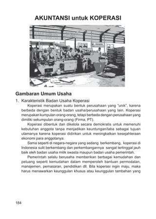 184
AKUNTANSI untuk KOPERASI
Gambaran Umum Usaha
1. Karakteristik Badan Usaha Koperasi
Koperasi merupakan suatu bentuk perusahaan yang ”unik”, karena
berbeda dengan bentuk badan usaha/perusahaan yang lain. Koperasi
merupakan kumpulan orang-orang, tetapi berbeda dengan perusahaan yang
dimiliki sekumpulan orang-orang (Firma, PT).
Koperasi dibentuk dan dikelola secara demokratis untuk memenuhi
kebutuhan anggota tanpa menjadikan keuntungan/laba sebagai tujuan
utamanya karena koperasi didirikan untuk meningkatkan kesejahteraan
ekonomi para anggotanya.
Sama seperti di negara-negara yang sedang berkembang, koperasi di
Indonesia sulit berkembang dan perkembangannya sangat tertinggal jauh
baik oleh badan usaha milik swasta maupun badan usaha pemerintah.
Pemerintah selalu berusaha memberikan berbagai kemudahan dan
peluang seperti kemudahan dalam memperoleh bantuan permodalan,
manajemen, pemasaran, pendidikan dll. Bila koperasi ingin maju, maka
harus menawarkan keunggulan khusus atau keunggulan tambahan yang
 