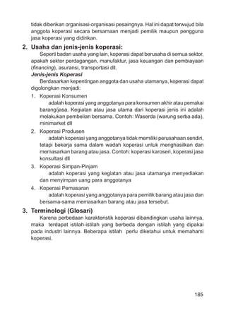 185
tidak diberikan organisasi-organisasi pesaingnya. Hal ini dapat terwujud bila
anggota koperasi secara bersamaan menjadi pemilik maupun pengguna
jasa koperasi yang didirikan.
2. Usaha dan jenis-jenis koperasi:
Seperti badan usaha yang lain, koperasi dapat berusaha di semua sektor,
apakah sektor perdagangan, manufaktur, jasa keuangan dan pembiayaan
(ﬁnancing), asuransi, transportasi dll.
Jenis-jenis Koperasi
Berdasarkan kepentingan anggota dan usaha utamanya, koperasi dapat
digolongkan menjadi:
1. Koperasi Konsumen
adalah koperasi yang anggotanya para konsumen akhir atau pemakai
barang/jasa. Kegiatan atau jasa utama dari koperasi jenis ini adalah
melakukan pembelian bersama. Contoh: Waserda (warung serba ada),
minimarket dll
2. Koperasi Produsen
adalah koperasi yang anggotanya tidak memiliki perusahaan sendiri,
tetapi bekerja sama dalam wadah koperasi untuk menghasilkan dan
memasarkan barang atau jasa. Contoh: koperasi karoseri, koperasi jasa
konsultasi dll
3. Koperasi Simpan-Pinjam
adalah koperasi yang kegiatan atau jasa utamanya menyediakan
dan menyimpan uang para anggotanya
4. Koperasi Pemasaran
adalah koperasi yang anggotanya para pemilik barang atau jasa dan
bersama-sama memasarkan barang atau jasa tersebut.
3. Terminologi (Glosari)
Karena perbedaan karakteristik koperasi dibandingkan usaha lainnya,
maka terdapat istilah-istilah yang berbeda dengan istilah yang dipakai
pada industri lainnya. Beberapa istilah perlu diketahui untuk memahami
koperasi.
 