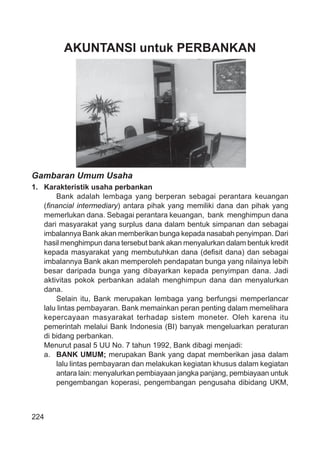 224
AKUNTANSI untuk PERBANKAN
Gambaran Umum Usaha
1. Karakteristik usaha perbankan
Bank adalah lembaga yang berperan sebagai perantara keuangan
(ﬁnancial intermediary) antara pihak yang memiliki dana dan pihak yang
memerlukan dana. Sebagai perantara keuangan, bank menghimpun dana
dari masyarakat yang surplus dana dalam bentuk simpanan dan sebagai
imbalannya Bank akan memberikan bunga kepada nasabah penyimpan. Dari
hasil menghimpun dana tersebut bank akan menyalurkan dalam bentuk kredit
kepada masyarakat yang membutuhkan dana (deﬁsit dana) dan sebagai
imbalannya Bank akan memperoleh pendapatan bunga yang nilainya lebih
besar daripada bunga yang dibayarkan kepada penyimpan dana. Jadi
aktivitas pokok perbankan adalah menghimpun dana dan menyalurkan
dana.
Selain itu, Bank merupakan lembaga yang berfungsi memperlancar
lalu lintas pembayaran. Bank memainkan peran penting dalam memelihara
kepercayaan masyarakat terhadap sistem moneter. Oleh karena itu
pemerintah melalui Bank Indonesia (BI) banyak mengeluarkan peraturan
di bidang perbankan.
Menurut pasal 5 UU No. 7 tahun 1992, Bank dibagi menjadi:
a. BANK UMUM; merupakan Bank yang dapat memberikan jasa dalam
lalu lintas pembayaran dan melakukan kegiatan khusus dalam kegiatan
antara lain: menyalurkan pembiayaan jangka panjang, pembiayaan untuk
pengembangan koperasi, pengembangan pengusaha dibidang UKM,
 