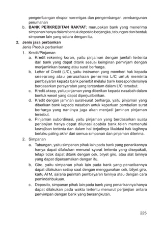 225
pengembangan ekspor non-migas dan pengembangan pembangunan
perumahan
b. BANK PERKREDITAN RAKYAT; merupakan bank yang menerima
simpanan hanya dalam bentuk deposito berjangka, tabungan dan bentuk
simpanan lain yang setara dengan itu.
2. Jenis jasa perbankan
Jenis Produk perbankan
1. Kredit/Pinjaman
a. Kredit rekening koran, yaitu pinjaman dengan jumlah tertentu
dari bank yang dapat ditarik sesuai keinginan peminjam dengan
menjaminkan barang atau surat berharga.
b. Letter of Credit (L/C), yaitu instrumen yang memberi hak kepada
seseorang atau perusahaan penerima L/C untuk meminta
pembayaran kepada bank penerbit melalui bank korespondensinya
berdasarkan persyaratan yang tercantum dalam L/C tersebut.
c. Kredit aksep, yaitu pinjaman yang diberikan kepada nasabah dalam
bentuk wesel yang dapat diperjualbelikan.
d. Kredit dengan jaminan surat-surat berharga, yaitu pinjaman yang
diberikan bank kepada nasabah untuk keperluan pembelian surat
berharga yang nantinya juga akan menjadi jaminan pinjaman
tersebut.
e. Pinjaman subordinasi, yaitu pinjaman yang berdasarkan suatu
perjanjian hanya dapat dilunasi apabila bank telah memenuhi
kewajiban tertentu dan dalam hal terjadinya likuidasi hak tagihnya
berlaku paling akhir dari semua simpanan dan pinjaman diterima.
2. Simpanan
a. Tabungan, yaitu simpanan pihak lain pada bank yang penarikannya
hanya dapat dilakukan menurut syarat tertentu yang disepakati,
tetapi tidak dapat ditarik dengan cek, bilyet giro, atau alat lainnya
yang dapat dipersamakan dengan itu.
b. Giro, yaitu simpanan pihak lain pada bank yang penarikannya
dapat dilakukan setiap saat dengan menggunakan cek, bilyet giro,
kartu ATM, sarana perintah pembayaran lainnya atau dengan cara
pemindahbukuan.
c. Deposito, simpanan pihak lain pada bank yang penarikannya hanya
dapat dilakukan pada waktu tertentu menurut perjanjian antara
penyimpan dengan bank yang bersangkutan.
 