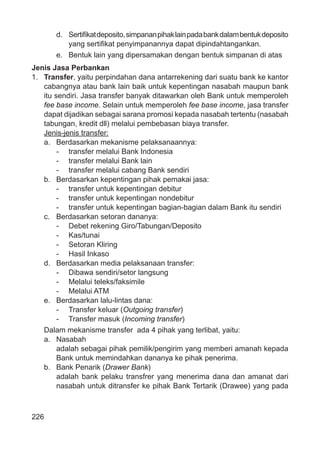 226
d. Sertiﬁkatdeposito,simpananpihaklainpadabankdalambentukdeposito
yang sertiﬁkat penyimpanannya dapat dipindahtangankan.
e. Bentuk lain yang dipersamakan dengan bentuk simpanan di atas
Jenis Jasa Perbankan
1. Transfer, yaitu perpindahan dana antarrekening dari suatu bank ke kantor
cabangnya atau bank lain baik untuk kepentingan nasabah maupun bank
itu sendiri. Jasa transfer banyak ditawarkan oleh Bank untuk memperoleh
fee base income. Selain untuk memperoleh fee base income, jasa transfer
dapat dijadikan sebagai sarana promosi kepada nasabah tertentu (nasabah
tabungan, kredit dll) melalui pembebasan biaya transfer.
Jenis-jenis transfer:
a. Berdasarkan mekanisme pelaksanaannya:
- transfer melalui Bank Indonesia
- transfer melalui Bank lain
- transfer melalui cabang Bank sendiri
b. Berdasarkan kepentingan pihak pemakai jasa:
- transfer untuk kepentingan debitur
- transfer untuk kepentingan nondebitur
- transfer untuk kepentingan bagian-bagian dalam Bank itu sendiri
c. Berdasarkan setoran dananya:
- Debet rekening Giro/Tabungan/Deposito
- Kas/tunai
- Setoran Kliring
- Hasil Inkaso
d. Berdasarkan media pelaksanaan transfer:
- Dibawa sendiri/setor langsung
- Melalui teleks/faksimile
- Melalui ATM
e. Berdasarkan lalu-lintas dana:
- Transfer keluar (Outgoing transfer)
- Transfer masuk (Incoming transfer)
Dalam mekanisme transfer ada 4 pihak yang terlibat, yaitu:
a. Nasabah
adalah sebagai pihak pemilik/pengirim yang memberi amanah kepada
Bank untuk memindahkan dananya ke pihak penerima.
b. Bank Penarik (Drawer Bank)
adalah bank pelaku transfrer yang menerima dana dan amanat dari
nasabah untuk ditransfer ke pihak Bank Tertarik (Drawee) yang pada
 