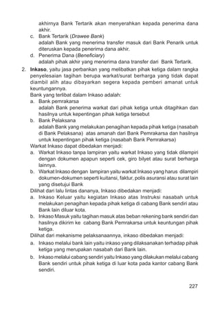 227
akhirnya Bank Tertarik akan menyerahkan kepada penerima dana
akhir.
c. Bank Tertarik (Drawee Bank)
adalah Bank yang menerima transfer masuk dari Bank Penarik untuk
diteruskan kepada penerima dana akhir.
d. Penerima Dana (Beneﬁciary)
adalah pihak akhir yang menerima dana transfer dari Bank Tertarik.
2. Inkaso, yaitu jasa perbankan yang melibatkan pihak ketiga dalam rangka
penyelesaian tagihan berupa warkat/surat berharga yang tidak dapat
diambil alih atau dibayarkan segera kepada pemberi amanat untuk
keuntungannya.
Bank yang terlibat dalam Inkaso adalah:
a. Bank pemrakarsa
adalah Bank penerima warkat dari pihak ketiga untuk ditagihkan dan
hasilnya untuk kepentingan pihak ketiga tersebut
b. Bank Pelaksana
adalah Bank yang melakukan penagihan kepada pihak ketiga (nasabah
di Bank Pelaksana) atas amanah dari Bank Pemrakarsa dan hasilnya
untuk kepentingan pihak ketiga (nasabah Bank Pemrakarsa)
Warkat Inkaso dapat dibedakan menjadi:
a. Warkat Inkaso tanpa lampiran yaitu warkat Inkaso yang tidak dilampiri
dengan dokumen apapun seperti cek, giro bilyet atau surat berharga
lainnya.
b. Warkat Inkaso dengan lampiran yaitu warkat Inkaso yang harus dilampiri
dokumen-dokumen seperti kuitansi, faktur, polis asuransi atau surat lain
yang disetujui Bank
Dilihat dari lalu lintas dananya, Inkaso dibedakan menjadi:
a. Inkaso Keluar yaitu kegiatan Inkaso atas Instruksi nasabah untuk
melakukan penagihan kepada pihak ketiga di cabang Bank sendiri atau
Bank lain diluar kota.
b. Inkaso Masuk yaitu tagihan masuk atas beban rekening bank sendiri dan
hasilnya dikirim ke cabang Bank Pemrakarsa untuk keuntungan pihak
ketiga.
Dilihat dari mekanisme pelaksanaannya, inkaso dibedakan menjadi:
a. Inkaso melalui bank lain yaitu inkaso yang dilaksanakan terhadap pihak
ketiga yang merupakan nasabah dari Bank lain.
b. Inkaso melalui cabang sendiri yaitu Inkaso yang dilakukan melalui cabang
Bank sendiri untuk pihak ketiga di luar kota pada kantor cabang Bank
sendiri.
 