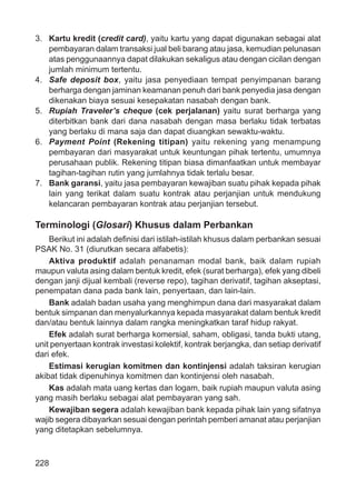 228
3. Kartu kredit (credit card), yaitu kartu yang dapat digunakan sebagai alat
pembayaran dalam transaksi jual beli barang atau jasa, kemudian pelunasan
atas penggunaannya dapat dilakukan sekaligus atau dengan cicilan dengan
jumlah minimum tertentu.
4. Safe deposit box, yaitu jasa penyediaan tempat penyimpanan barang
berharga dengan jaminan keamanan penuh dari bank penyedia jasa dengan
dikenakan biaya sesuai kesepakatan nasabah dengan bank.
5. Rupiah Traveler’s cheque (cek perjalanan) yaitu surat berharga yang
diterbitkan bank dari dana nasabah dengan masa berlaku tidak terbatas
yang berlaku di mana saja dan dapat diuangkan sewaktu-waktu.
6. Payment Point (Rekening titipan) yaitu rekening yang menampung
pembayaran dari masyarakat untuk keuntungan pihak tertentu, umumnya
perusahaan publik. Rekening titipan biasa dimanfaatkan untuk membayar
tagihan-tagihan rutin yang jumlahnya tidak terlalu besar.
7. Bank garansi, yaitu jasa pembayaran kewajiban suatu pihak kepada pihak
lain yang terikat dalam suatu kontrak atau perjanjian untuk mendukung
kelancaran pembayaran kontrak atau perjanjian tersebut.
Terminologi (Glosari) Khusus dalam Perbankan
Berikut ini adalah deﬁnisi dari istilah-istilah khusus dalam perbankan sesuai
PSAK No. 31 (diurutkan secara alfabetis):
Aktiva produktif adalah penanaman modal bank, baik dalam rupiah
maupun valuta asing dalam bentuk kredit, efek (surat berharga), efek yang dibeli
dengan janji dijual kembali (reverse repo), tagihan derivatif, tagihan akseptasi,
penempatan dana pada bank lain, penyertaan, dan lain-lain.
Bank adalah badan usaha yang menghimpun dana dari masyarakat dalam
bentuk simpanan dan menyalurkannya kepada masyarakat dalam bentuk kredit
dan/atau bentuk lainnya dalam rangka meningkatkan taraf hidup rakyat.
Efek adalah surat berharga komersial, saham, obligasi, tanda bukti utang,
unit penyertaan kontrak investasi kolektif, kontrak berjangka, dan setiap derivatif
dari efek.
Estimasi kerugian komitmen dan kontinjensi adalah taksiran kerugian
akibat tidak dipenuhinya komitmen dan kontinjensi oleh nasabah.
Kas adalah mata uang kertas dan logam, baik rupiah maupun valuta asing
yang masih berlaku sebagai alat pembayaran yang sah.
Kewajiban segera adalah kewajiban bank kepada pihak lain yang sifatnya
wajib segera dibayarkan sesuai dengan perintah pemberi amanat atau perjanjian
yang ditetapkan sebelumnya.
 