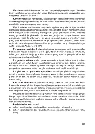 229
Komitmen adalah ikatan atau kontrak berupa janji yang tidak dapat dibatalkan
(irrevocable) secara sepihak dan harus dilaksanakan apabila persyaratan yang
disepakati bersama dipenuhi.
Kontinjensi adalah kondisi atau situasi dengan hasil akhir berupa keuntungan
atau kerugian yang baru dapat dikonﬁrmasikan setelah terjadinya satu peristiwa
atau lebih pada masa yang akan dating.
Kredit adalah peminjaman uang atau tagihan yang dapat dipersamakan
dengan itu berdasarkan persetujuan atau kesepakatan pinjam-meminjam antara
bank dengan pihak lain yang mewajibkan pihak peminjam untuk melunasi
utangnya setelah jangka waktu tertentu dengan jumlah bunga, imbalan, atau
pembagian hasil keuntungan. Hal yang termasuk dalam pengertian kredit
yang diberikan adalah kredit dalam rangka pembiayaan bersama, kredit dalam
restrukturisasi, dan pembelian surat berharga nasabah yang dilengkapi dengan
Note Purchase Agreement (NPA).
Penempatan pada bank lain adalah penanaman dana bank pada bank lain
baik dalam negeri maupun di luar negeri, dalam bentuk interbank call money,
tabungan, deposito berjangka, dan lain-lain yang sejenis, yang dimaksudkan
untuk memperoleh penghasilan.
Penyertaan saham adalah penanaman dana bank dalam bentuk saham
perusahaan lain untuk tujuan investasi jangka panjang, baik dalam pendirian
maupun ikut serta dalam operasi lembaga keuangan lainnya, termasuk
penyertaan sementara dalam rangka restrukturisasi kredit atau lainnya.
Penyisihan kerugian aktiva produktif adalah penyisihan yang dibentuk
untuk menutup kemungkinan kerugian yang timbul sehubungan dengan
penanaman dana ke dalam aktiva produktif, baik dalam bentuk rupiah maupun
valuta asing.
Pinjaman diterima adalah dana yang diterima dari bank lain, Bank
Indonesia, atau pihak lain dengan kewajiban pembayaran kembali sesuai dengan
persyaratan yang ditetapkan dalam perjanjian pinjaman. Pinjaman subordinasi
dan simpanan masyarakat tidak termasuk dalam pengertian ini.
Pinjaman subordinasi adalah pinjaman yang berdasarkan suatu perjanjian
hanya dapat dilunasi apabila bank telah memenuhi kewajiban tertentu dan dalam
hal terjadinya likuidasi hak tagihnya berlaku paling akhir dari semua simpanan
dan pinjaman diterima.
Posisi devisa neto adalah:
a. selisih bersih aktiva dan kewajiban moneter dan valuta asing
b. selisih bersih tagihan dan kewajiban komitmen dan kontinjensi dalam valuta
asing
 