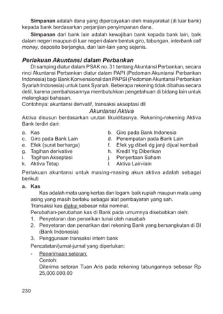 230
Simpanan adalah dana yang dipercayakan oleh masyarakat (di luar bank)
kepada bank berdasarkan perjanjian penyimpanan dana.
Simpanan dari bank lain adalah kewajiban bank kepada bank lain, baik
dalam negeri maupun di luar negeri dalam bentuk giro, tabungan, interbank call
money, deposito berjangka, dan lain-lain yang sejenis.
Perlakuan Akuntansi dalam Perbankan
Di samping diatur dalam PSAK no. 31 tentangAkuntansi Perbankan, secara
rinci Akuntansi Perbankan diatur dalam PAPI (Pedoman Akuntansi Perbankan
Indonesia) bagi Bank Konvensional dan PAPSI (PedomanAkuntansi Perbankan
Syariah Indonesia) untuk bank Syariah. Beberapa rekening tidak dibahas secara
detil, karena pembahasannya membutuhkan pengetahuan di bidang lain untuk
melengkapi bahasan.
Contohnya: akuntansi derivatif, transaksi akseptasi dll
Akuntansi Aktiva
Aktiva disusun berdasarkan urutan likuiditasnya. Rekening-rekening Aktiva
Bank terdiri dari:
a. Kas b. Giro pada Bank Indonesia
c. Giro pada Bank Lain d. Penempatan pada Bank Lain
e. Efek (surat berharga) f. Efek yg dibeli dg janji dijual kembali
g. Tagihan derivative h. Kredit Yg Diberikan
i. Tagihan Akseptasi j. Penyertaan Saham
k. Aktiva Tetap l. Aktiva Lain-lain
Perlakuan akuntansi untuk masing-masing akun aktiva adalah sebagai
berikut:
a. Kas
Kas adalah mata uang kertas dan logam baik rupiah maupun mata uang
asing yang masih berlaku sebagai alat pembayaran yang sah.
Transaksi kas diakui sebesar nilai nominal.
Perubahan-perubahan kas di Bank pada umumnya disebabkan oleh:
1. Penyetoran dan penarikan tunai oleh nasabah
2. Penyetoran dan penarikan dari rekening Bank yang bersangkutan di BI
(Bank Indonesia)
3. Penggunaan transaksi intern bank
Pencatatan/jurnal-jurnal yang diperlukan:
- Penerimaan setoran:
Contoh:
Diterima setoran Tuan Aris pada rekening tabungannya sebesar Rp
25,000.000,00
 