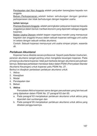 187
Pendapatan dari Non Anggota adalah penjualan barang/jasa kepada non
anggota.
Beban Perkoperasian adalah beban sehubungan dengan gerakan
perkoperasian dan tidak berhubungan dengan kegiatan usaha.
Istilah lainnya
Promosi EkonomiAnggota adalah peningkatan pelayanan koperasi kepada
anggotanya dalam bentuk manfaat ekonomi yang diperoleh sebagai anggota
koperasi.
Badan Usaha Otonom adalah bagian organisasi mandiri yang mempunyai
kegiatan dan anggota khusus dalam sebuah koperasi sehingga unit usaha
ini setara dengan sebuah entitas akuntansi.
Contoh: Sebuah koperasi mempunyai unit usaha simpan pinjam, waserda
dll.
Perlakuan Akuntansi
Koperasi harus dikelola secara profesional. Seperti pada Badan Usaha lain,
peranan akuntansi sangat penting untuk mengelola keuangan koperasi. Pada
prinsipnya akuntansi koperasi tidak jauh berbeda dengan akuntansi perusahaan
lainnya. Beberapa perbedaan mendasar diatur dalam PSAK (Pernyataan Standar
Akuntansi Keuangan) untuk koperasi yaitu PSAK No. 27.
Berikut ini disajikan perbedaan perlakuan akuntansi untuk:
1. Aktiva
2. Kewajiban
3. Modal
4. Pendapatan dan
5. Beban
1. Aktiva
Pencatatan Aktiva koperasi sama dengan perusahaan yang lain kecuali
yang dijelaskan dalam PSAK No. 27 paragraf 63 dan 65.
a. Pada paragraf 63 menjelaskan perlakuan akuntansi untuk aktiva yang
diperoleh dari sumbangan dan
b. Pada paragraf 65 menjelaskan perlakuan akuntansi untuk aktiva yang
dibatasi penggunaannya.
 