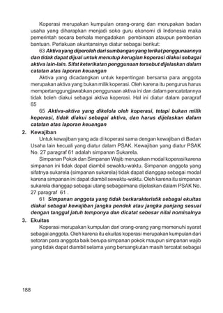 188
Koperasi merupakan kumpulan orang-orang dan merupakan badan
usaha yang diharapkan menjadi soko guru ekonomi di Indonesia maka
pemerintah secara berkala mengadakan pembinaan ataupun pemberian
bantuan. Perlakuan akuntansinya diatur sebagai berikut:
63 Aktivayangdiperolehdarisumbanganyangterikatpenggunaannya
dan tidak dapat dijual untuk menutup kerugian koperasi diakui sebagai
aktiva lain-lain. Sifat keterikatan penggunaan tersebut dijelaskan dalam
catatan atas laporan keuangan
Aktiva yang dicadangkan untuk kepentingan bersama para anggota
merupakan aktiva yang bukan milik koperasi. Oleh karena itu pengurus harus
mempertanggungjawabkan penggunaan aktiva ini dan dalam pencatatannya
tidak boleh diakui sebagai aktiva koperasi. Hal ini diatur dalam paragraf
65
65 Aktiva-aktiva yang dikelola oleh koperasi, tetapi bukan milik
koperasi, tidak diakui sebagai aktiva, dan harus dijelaskan dalam
catatan atas laporan keuangan
2. Kewajiban
Untuk kewajiban yang ada di koperasi sama dengan kewajiban di Badan
Usaha lain kecuali yang diatur dalam PSAK. Kewajiban yang diatur PSAK
No. 27 paragraf 61 adalah simpanan Sukarela.
Simpanan Pokok dan Simpanan Wajib merupakan modal koperasi karena
simpanan ini tidak dapat diambil sewaktu-waktu. Simpanan anggota yang
sifatnya sukarela (simpanan sukarela) tidak dapat dianggap sebagai modal
karena simpanan ini dapat diambil sewaktu-waktu. Oleh karena itu simpanan
sukarela dianggap sebagai utang sebagaimana dijelaskan dalam PSAK No.
27 paragraf 61 .
61 Simpanan anggota yang tidak berkarakteristik sebagai ekuitas
diakui sebagai kewajiban jangka pendek atau jangka panjang sesuai
dengan tanggal jatuh temponya dan dicatat sebesar nilai nominalnya
3. Ekuitas
Koperasi merupakan kumpulan dari orang-orang yang memenuhi syarat
sebagai anggota. Oleh karena itu ekuitas koperasi merupakan kumpulan dari
setoran para anggota baik berupa simpanan pokok maupun simpanan wajib
yang tidak dapat diambil selama yang bersangkutan masih tercatat sebagai
 
