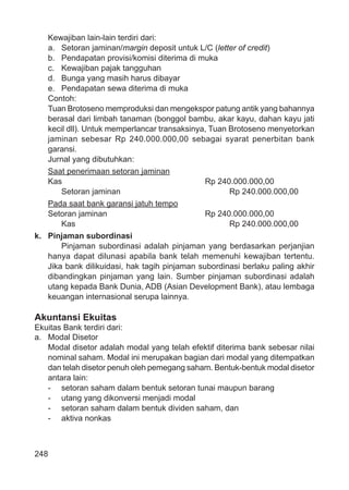 248
Kewajiban lain-lain terdiri dari:
a. Setoran jaminan/margin deposit untuk L/C (letter of credit)
b. Pendapatan provisi/komisi diterima di muka
c. Kewajiban pajak tangguhan
d. Bunga yang masih harus dibayar
e. Pendapatan sewa diterima di muka
Contoh:
Tuan Brotoseno memproduksi dan mengekspor patung antik yang bahannya
berasal dari limbah tanaman (bonggol bambu, akar kayu, dahan kayu jati
kecil dll). Untuk memperlancar transaksinya, Tuan Brotoseno menyetorkan
jaminan sebesar Rp 240.000.000,00 sebagai syarat penerbitan bank
garansi.
Jurnal yang dibutuhkan:
Saat penerimaan setoran jaminan
Kas Rp 240.000.000,00
Setoran jaminan Rp 240.000.000,00
Pada saat bank garansi jatuh tempo
Setoran jaminan Rp 240.000.000,00
Kas Rp 240.000.000,00
k. Pinjaman subordinasi
Pinjaman subordinasi adalah pinjaman yang berdasarkan perjanjian
hanya dapat dilunasi apabila bank telah memenuhi kewajiban tertentu.
Jika bank dilikuidasi, hak tagih pinjaman subordinasi berlaku paling akhir
dibandingkan pinjaman yang lain. Sumber pinjaman subordinasi adalah
utang kepada Bank Dunia, ADB (Asian Development Bank), atau lembaga
keuangan internasional serupa lainnya.
Akuntansi Ekuitas
Ekuitas Bank terdiri dari:
a. Modal Disetor
Modal disetor adalah modal yang telah efektif diterima bank sebesar nilai
nominal saham. Modal ini merupakan bagian dari modal yang ditempatkan
dan telah disetor penuh oleh pemegang saham. Bentuk-bentuk modal disetor
antara lain:
- setoran saham dalam bentuk setoran tunai maupun barang
- utang yang dikonversi menjadi modal
- setoran saham dalam bentuk dividen saham, dan
- aktiva nonkas
 