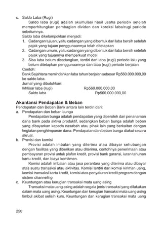250
c. Saldo Laba (Rugi)
Saldo laba (rugi) adalah akumulasi hasil usaha periodik setelah
memperhitungkan pembagian dividen dan koreksi laba/rugi periode
sebelumnya.
Saldo laba dikelompokkan menjadi:
1. Cadangan tujuan, yaitu cadangan yang dibentuk dari laba bersih setelah
pajak yang tujuan penggunaannya telah ditetapkan
2. Cadangan umum, yaitu cadangan yang dibentuk dari laba bersih setelah
pajak yang tujuannya memperkuat modal
3. Sisa laba belum dicadangkan, terdiri dari laba (rugi) periode lalu yang
belum ditetapkan penggunaannya dan laba (rugi) periode berjalan
Contoh:
Bank Sejahtera memindahkan laba tahun berjalan sebesar Rp560.000.000,00
ke saldo laba.
Jurnal yang dibutuhkan:
Ikhtisar laba (rugi) Rp560.000.000,00
Saldo laba Rp560.000.000,00
Akuntansi Pendapatan & Beban
Pendapatan dan Beban Bank antara lain terdiri dari:
a. Pendapatan dan beban bunga
Pendapatan bunga adalah pendapatan yang diperoleh dari penanaman
dana bank pada aktiva produktif, sedangkan beban bunga adalah beban
yang dibayarkan kepada nasabah atau pihak lain yang berkaitan dengan
kegiatan penghimpunan dana. Pendapatan dan beban bunga diakui secara
akrual.
b. Provisi dan komisi
Provisi adalah imbalan yang diterima atau dibayar sehubungan
dengan fasilitas yang diberikan atau diterima, contohnya penerimaan atau
pembayaran provisi untuk plafon kredit, provisi bank garansi, iuran tahunan
kartu kredit, dan biaya komitmen.
Komisi adalah imbalan atau jasa perantara yang diterima atau dibayar
atas suatu transaksi atau aktivitas. Komisi terdiri dari komisi kiriman uang,
komisi transaksi kartu kredit, komisi atas penyaluran kredit program dengan
sistem channeling.
c. Keuntungan atau kerugian transaksi mata uang asing
Transaksi mata uang asing adalah segala jenis transaksi yang dilakukan
dalam mata uang asing. Keuntungan dan kerugian transaksi mata uang asing
timbul akibat selisih kurs. Keuntungan dan kerugian transaksi mata uang
 