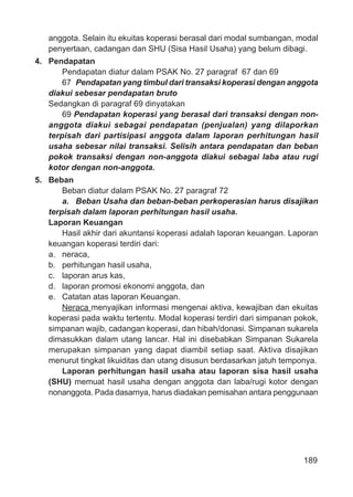 189
anggota. Selain itu ekuitas koperasi berasal dari modal sumbangan, modal
penyertaan, cadangan dan SHU (Sisa Hasil Usaha) yang belum dibagi.
4. Pendapatan
Pendapatan diatur dalam PSAK No. 27 paragraf 67 dan 69
67 Pendapatan yang timbul dari transaksi koperasi dengan anggota
diakui sebesar pendapatan bruto
Sedangkan di paragraf 69 dinyatakan
69 Pendapatan koperasi yang berasal dari transaksi dengan non-
anggota diakui sebagai pendapatan (penjualan) yang dilaporkan
terpisah dari partisipasi anggota dalam laporan perhitungan hasil
usaha sebesar nilai transaksi. Selisih antara pendapatan dan beban
pokok transaksi dengan non-anggota diakui sebagai laba atau rugi
kotor dengan non-anggota.
5. Beban
Beban diatur dalam PSAK No. 27 paragraf 72
a. Beban Usaha dan beban-beban perkoperasian harus disajikan
terpisah dalam laporan perhitungan hasil usaha.
Laporan Keuangan
Hasil akhir dari akuntansi koperasi adalah laporan keuangan. Laporan
keuangan koperasi terdiri dari:
a. neraca,
b. perhitungan hasil usaha,
c. laporan arus kas,
d. laporan promosi ekonomi anggota, dan
e. Catatan atas laporan Keuangan.
Neraca menyajikan informasi mengenai aktiva, kewajiban dan ekuitas
koperasi pada waktu tertentu. Modal koperasi terdiri dari simpanan pokok,
simpanan wajib, cadangan koperasi, dan hibah/donasi. Simpanan sukarela
dimasukkan dalam utang lancar. Hal ini disebabkan Simpanan Sukarela
merupakan simpanan yang dapat diambil setiap saat. Aktiva disajikan
menurut tingkat likuiditas dan utang disusun berdasarkan jatuh temponya.
Laporan perhitungan hasil usaha atau laporan sisa hasil usaha
(SHU) memuat hasil usaha dengan anggota dan laba/rugi kotor dengan
nonanggota. Pada dasarnya, harus diadakan pemisahan antara penggunaan
 