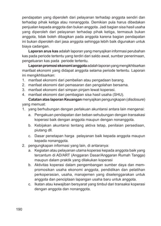 190
pendapatan yang diperoleh dari pelayanan terhadap anggota sendiri dan
terhadap pihak ketiga atau nonanggota. Demikian pula harus dibedakan
penjualan kepada anggota dan bukan anggota. Jadi bagian sisa hasil usaha
yang diperoleh dari pelayanan terhadap pihak ketiga, termasuk bukan
anggota, tidak boleh dibagikan pada anggota karena bagian pendapatan
ini bukan diperoleh dari jasa anggota sehingga lebih baik digunakan untuk
biaya cadangan.
Laporan arus kas adalah laporan yang menyajikan informasi perubahan
kas pada periode tertentu yang terdiri dari saldo awal, sumber penerimaan,
pengeluaran kas pada periode tertentu.
Laporanpromosiekonomianggotaadalahlaporanyangmengikhtisarkan
manfaat ekonomi yang didapat anggota selama periode tertentu. Laporan
ini mengikhtisarkan:
1. manfaat ekonomi dari pembelian atau pengadaan barang.
2. manfaat ekonomi dari pemasaran dan pengolahan bersama.
3. manfaat ekonomi dari simpan pinjam lewat koperasi.
4. manfaat ekonomi dari pembagian sisa hasil usaha (SHU).
Catatan atas laporan Keuangan menyajikan pengungkapan (disclosure)
yang memuat:
1. yang berhubungan dengan perlakuan akuntansi antara lain mengenai:
a. Pengakuan pendapatan dan beban sehubungan dengan transakasi
koperasi baik dengan anggota maupun dengan nonanggota.
b. Kebijakan akuntansi tentang aktiva tetap, penilaian persediaan,
piutang dll.
c. Dasar penetapan harga pelayanan baik kepada anggota maupun
kepada nonanggota.
2. pengungkapan informasi yang lain, di antaranya:
a. Kegiatan atau pelayanan utama koperasi kepada anggota baik yang
tercantum di AD/ART (Anggaran Dasar/Anggaran Rumah Tangga)
maupun dalam praktik yang dilakukan koperasi
b. Aktivitas koperasi dalam pengembangan sumber daya dan mem-
promosikan usaha ekonomi anggota, pendidikan dan pelatihan
perkoperasian, usaha, manajemen yang diselenggarakan untuk
anggota dan penciptaan lapangan usaha baru untuk anggota.
c. Ikatan atau kewajiban bersyarat yang timbul dari transaksi koperasi
dengan anggota dan nonanggota.
 