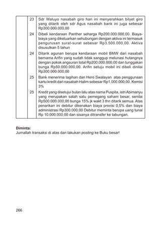 266
23 Sdr Waluyo nasabah giro hari ini menyerahkan bilyet giro
yang ditarik oleh sdr Agus nasabah bank ini juga sebesar
Rp300.000.000,00
24 Dibeli kendaraan Panther seharga Rp200.000.000,00. Biaya-
biaya yang dikeluarkan sehubungan dengan aktiva ini termasuk
pengurusan surat-surat sebesar Rp3.500.000,00. Aktiva
disusutkan 5 tahun
24 Ditarik agunan berupa kendaraan mobil BMW dari nasabah
bernama Ariﬁn yang sudah tidak sanggup melunasi hutangnya
dengan pokok angsuran total Rp200.000.000,00 dan tunggakan
bunga Rp50.000.000,00. Ariﬁn setuju mobil ini dibeli dinilai
Rp300.000.000,00
25 Bank menerima tagihan dari Hero Swalayan atas penggunaan
kartu kredit dari nasabah Halim sebesar Rp1.000.000,00. Komisi
3%
25 Kredit yang disetujui bulan lalu atas nama Puspita, istriAbimanyu
yang merupakan salah satu pemegang saham besar, senilai
Rp500.000.000,00 bunga 15% jk wakt 3 thn ditarik semua. Atas
penarikan ini debitur dikenakan biaya provisi 0,5% dan biaya
administrasi Rp300.000,00 Debitur meminta berupa uang tunai
Rp 10.000.000,00 dan sisanya ditransfer ke tabungan.
Diminta:
Jurnallah transaksi di atas dan lakukan posting ke Buku besar!
 