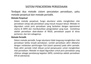SISTEM PENCATATAN PERSEDIAAN 
Terdapat dua metode sistem pencatatan persediaan, yaitu 
metode perpetual dan metode periodik. 
Metode Perpetual 
Dalam metode perpetual, fungsi akuntansi selalu mengkinikan nilai 
persediaan setiap ada persediaan yang masuk maupun keluar. Metode ini 
digunakan untuk jenis persediaan yang berkaitan dengan operasional 
utama di SKPD dan membutuhkan pengendalian yang kuat. Contohnya 
adalah persediaan obat-obatan di RSUD, persediaan pupuk di dinas 
pertanian, dan lain sebagainya. 
Metode Periodik 
Dalam metode periodik, fungsi akuntansi tidak langsung mengkinikan nilai 
persediaan ketika terjadi pemakaian. Jumlah persediaan akhir diketahui 
dengan melakukan perhitungan fisik (stock opname) pada akhir periode. 
Pada akhir periode inilah dibuat jurnal penyesuaian untuk mengkinikan 
nilai persediaan. Metode ini dapat digunakan untuk jenis persediaan yang 
sifatnya sebagai pendukung kegiatan SKPD, contohnya adalah persediaan 
ATK di sekretariat. 
 