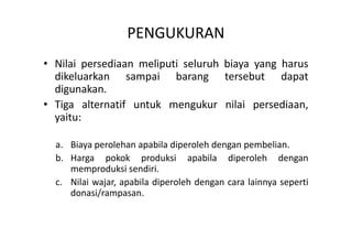 PENGUKURAN 
• Nilai persediaan meliputi seluruh biaya yang harus 
dikeluarkan sampai barang tersebut dapat 
digunakan. 
• Tiga alternatif untuk mengukur nilai persediaan, 
yaitu: 
a. Biaya perolehan apabila diperoleh dengan pembelian. 
b. Harga pokok produksi apabila diperoleh dengan 
memproduksi sendiri. 
c. Nilai wajar, apabila diperoleh dengan cara lainnya seperti 
donasi/rampasan. 
 