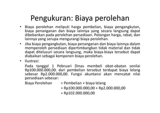 Pengukuran: Biaya perolehan 
• Biaya perolehan meliputi harga pembelian, biaya pengangkutan, 
biaya penanganan dan biaya lainnya yang secara langsung dapat 
dibebankan pada perolehan persediaan. Potongan harga, rabat, dan 
lainnya yang serupa mengurangi biaya perolehan. 
• Jika biaya pengangkutan, biaya penanganan dan biaya lainnya dalam 
memperoleh persediaan dipertimbangkan tidak material dan tidak 
dapat ditelusuri secara langsung, maka biaya-biaya tersebut dapat 
diabaikan sebagai komponen biaya perolehan. 
• Ilustrasi: 
Pada tanggal 1 Pebruari Dinas membeli obat-obatan senilai 
Rp100.000.000,00. dari pembelian tersebut terdapat biaya lelang 
sebesar Rp2.000.000,00. Fungsi akuntansi akan mencatat nilai 
persediaan sebesar: 
Biaya Perolehan = Pembelian + biaya lelang 
= Rp100.000.000,00 + Rp2.000.000,00 
= Rp102.000.000,00 
 