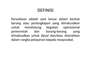DEFINISI 
Persediaan adalah aset lancar dalam bentuk 
barang atau perlengkapan yang dimaksudkan 
untuk mendukung kegiatan operasional 
pemerintah dan barang-barang yang 
dimaksudkan untuk dijual dan/atau diserahkan 
dalam rangka pelayanan kepada masyarakat. 
 
