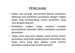 PENILAIAN 
• Dalam satu periode, pemerintah daerah melakukan 
beberapa kali pembelian persediaan dengan tingkat 
harga yang berbeda-beda antara pembelian yang 
satu dengan yang lain. 
• Perbedaan tingkat harga tersebut menjadi 
permasalahan tersendiri dalam melakukan penilaian 
persediaan. 
• Harga mana yang akan dipakai untuk menilai beban 
persediaan yang telah dipakai/dijual/ diserahkan dan 
harga mana yang akan dipakai untuk menilai 
persediaan yang tersisa di akhir periode? 
 