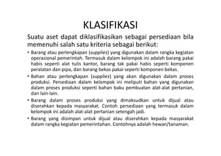 KLASIFIKASI 
Suatu aset dapat diklasifikasikan sebagai persediaan bila 
memenuhi salah satu kriteria sebagai berikut: 
• Barang atau perlengkapan (supplies) yang digunakan dalam rangka kegiatan 
operasional pemerintah. Termasuk dalam kelompok ini adalah barang pakai 
habis seperti alat tulis kantor, barang tak pakai habis seperti komponen 
peralatan dan pipa, dan barang bekas pakai seperti komponen bekas. 
• Bahan atau perlengkapan (supplies) yang akan digunakan dalam proses 
produksi. Persediaan dalam kelompok ini meliputi bahan yang digunakan 
dalam proses produksi seperti bahan baku pembuatan alat-alat pertanian, 
dan lain-lain. 
• Barang dalam proses produksi yang dimaksudkan untuk dijual atau 
diserahkan kepada masyarakat. Contoh persediaan yang termasuk dalam 
kelompok ini adalah alat-alat pertanian setengah jadi. 
• Barang yang disimpan untuk dijual atau diserahkan kepada masyarakat 
dalam rangka kegiatan pemerintahan. Contohnya adalah hewan/tanaman. 
 