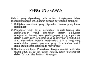PENGUNGKAPAN 
Hal-hal yang dipandang perlu untuk diungkapkan dalam 
laporan keuangan sehubungan dengan persediaan meliputi: 
1. Kebijakan akuntansi yang digunakan dalam pengukuran 
persediaan; 
2. Penjelasan lebih lanjut persediaan seperti barang atau 
perlengkapan yang digunakan dalam pelayanan 
masyarakat, barang atau perlengkapan yang digunakan 
dalam proses produksi, barang yang disimpan untuk dijual 
atau diserahkan kepada masyarakat, dan barang yang 
masih dalam proses produksi yang dimaksudkan untuk 
dijual atau diserahkan kepada masyarakat; 
3. Kondisi persediaan. Persediaan dengan kondisi rusak atau 
usang tidak dilaporkan dalam neraca, tetapi diungkapkan 
dalam Catatan atas Laporan Keuangan. 
 