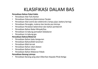KLASIFIKASI DALAM BAS 
Persediaan Bahan Pakai Habis 
• Persediaan Alat Tulis Kantor 
• Persediaan Dokumen/Administrasi Tender 
• Persediaan Alat Listrik dan elektronik ( lampu pijar, battery kering) 
• Persediaan Perangko, materai dan benda pos lainnya 
• Persediaan Peralatan kebersihan dan bahan pembersih 
• Persediaan Bahan Bakar Minyak/Gas 
• Persediaan Isi tabung pemadam kebakaran 
• Persediaan Isi tabung gas 
Persediaan Bahan/Material 
• Persediaan Bahan baku bangunan 
• Persediaan Bahan/bibit tanaman 
• Persediaan Bibit ternak 
• Persediaan Bahan obat-obatan 
• Persediaan Bahan kimia 
• Persediaan Bahan Makanan Pokok 
Persediaan Barang Lainnya 
• Persediaan Barang yang akan Diberikan Kepada Pihak Ketiga 
 