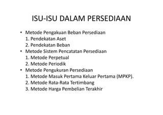 ISU-ISU DALAM PERSEDIAAN 
• Metode Pengakuan Beban Persediaan 
1. Pendekatan Aset 
2. Pendekatan Beban 
• Metode Sistem Pencatatan Persediaan 
1. Metode Perpetual 
2. Metode Periodik 
• Metode Pengukuran Persediaan 
1. Metode Masuk Pertama Keluar Pertama (MPKP). 
2. Metode Rata-Rata Tertimbang 
3. Metode Harga Pembelian Terakhir 
 