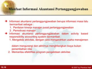 Manfaat Informasi Akuntansi Pertanggungjawaban Informasi akuntansi pertanggungjawaban berupa informasi masa lalu  bermanfaat sebagai : 1.  Penilaian kinerja manajer pusat pertanggungjawaban 2 . Pemotivasi manajer Informasi akuntansi pertanggungjawaban dalam activity based responsibility accounting system bermanfaat : 1. Mengelola aktivitas, dengan cara mengarahkan usaha menajemen  dalam mengurangi dan akhirnya menghilangkan biaya bukan  penambahan nilai  2.  Memantau efektifitas program pengelolaan aktivitas 