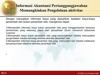 Informasi Akuntansi Pertanggungjawaban Memungkinkan Pengelolaan aktivitas  Dengan menyajikan informasi biaya yang dipisahkan kedalam biaya-biaya penambah dan bukan penambah nilai, manajemen dapat : Memperoleh informasi biaya bukan penambah nilai yang menggambarkan besarnya pemborosan yang sekarang dilami oleh perusahaan da;am memenuhi kebutuhan customer Memperoleh biaya bukan penambah nilai yang memungkinkan mereka memusatkan pengendalian mereka terhadap aktivitas-aktivitas penambah nilai Memperoleh informasi biaya penambah nilai yang  memungkin kan mereka melakukan penyempurnaan efesiensi aktivitas penambah nilai 