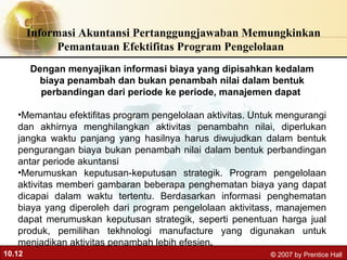 Informasi Akuntansi Pertanggungjawaban Memungkinkan Pemantauan Efektifitas Program Pengelolaan  Dengan menyajikan informasi biaya yang dipisahkan kedalam biaya penambah dan bukan penambah nilai dalam bentuk perbandingan dari periode ke periode, manajemen dapat  Memantau efektifitas program pengelolaan aktivitas. Untuk mengurangi dan akhirnya menghilangkan aktivitas penambahn nilai, diperlukan jangka waktu panjang yang hasilnya harus diwujudkan dalam bentuk pengurangan biaya bukan penambah nilai dalam bentuk perbandingan antar periode akuntansi Merumuskan keputusan-keputusan strategik. Program pengelolaan aktivitas memberi gambaran beberapa penghematan biaya yang dapat dicapai dalam waktu tertentu. Berdasarkan informasi penghematan biaya yang diperoleh dari program pengelolaan aktivitass, manajemen dapat merumuskan keputusan strategik, seperti penentuan harga jual produk, pemilihan tekhnologi manufacture yang digunakan untuk menjadikan aktivitas penambah lebih efesien ,  
