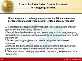 Asumsi Perilaku Dalam Sistem Akuntansi Pertanggungjawaban Sistem akuntansi pertanggungjawaban  tradisional dirancang berdasarkan atas beberapa asumsi tentang perilaku manusia  : Pengelolaan berdasarkan penyimpangan , merupakan pengendalian operasi secara efektif yang memadai Pengelolaan berdasarkan tujuan , akan menghasilkan anggaran yang disepakati, biaya standar, sassaran organisasi, dan rencana yang dapat dilaksanakan Struktur pertanggungjawababn sesuai dengan struktur hirarki organisasi Manajer dan bawahannya bersedia untuk menerima tanggungjawab yang dibebankan kepada mereka melalui hirarki organisasi Sistem akuntansi pertanggungjawaban mendorong kerjassama, bukan kompetensi .  