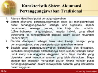 Karakteristik Sistem Akuntansi Pertanggungjawaban Tradisional  Adanya identifikasi pusat pertaggungjawaban     Sistem akuntansi pertanggungjawaban disini (a) mengidentifikasi pusat pertanggungjawaban sebagai unit organisasi seperti departemen, keluarga produk, time kerja atau individu.(b)Membebankan tanggungjawab kepada individu yang diberi wewenang (c), tanggungjawab dibatasi dalam satuan keuangan (seperti biaya) 2. Standar ditetapkan sebagai tolak ukur kinerja manajer yang bertanggungjawab atas pusat pertanggungjawaban tertentu     Setelah pusat pertanggungjawaban diidentifikasi dan ditetapkan, kemudian menghendaki ditetapkannya biaya standar sebagai dasar untuk menyusun anggaran. Anggaran berisi biaya standar yang diperlukan untuk mencapai sasaran yang telah ditetapkan . Biaya standar dan anggaran merupakan ukuran kinerja manajer pusat pertanggungjawaban dalam mewujudkan sasaran yang ditetapkan dalam anggaran.  
