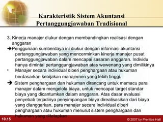 Karakteristik Sistem Akuntansi Pertanggungjawaban Tradisional 3. Kinerja manajer diukur dengan membandingkan realisasi dengan  anggaran   Penggunaan sumberdaya ini diukur dengan informasi akuntansi pertanggungjawaban yang mencerminkan kinerja manajer pusat pertanggungjawaban dalam mencapai sasaran anggaran. Individu hanya dimintai pertanggungjawaban atas wewenang yang dimilikinya  Manajer secara individual diberi penghargaan atau hukuman berdasarkan kebijakan manajemen yang lebih tinggi .    Sistem penghargaan dan hukuman dirancang untuk memacu para manajer dalam mengelola biaya, untuk mencapai target standar biaya yang dicantumkan dalam anggaran. Atas dasar evaluasi penyebab terjadinya penyimpangan biaya direalisasikan dari biaya yang dianggarkan, para manajer secara individual diberi penghargaan atau hukuman menurut sistem penghargaan dan hukuman yang ditetapkan 