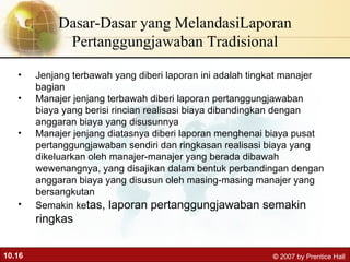 Dasar-Dasar yang MelandasiLaporan Pertanggungjawaban Tradisional Jenjang terbawah yang diberi laporan ini adalah tingkat manajer bagian Manajer jenjang terbawah diberi laporan pertanggungjawaban biaya yang berisi rincian realisasi biaya dibandingkan dengan anggaran biaya yang disusunnya Manajer jenjang diatasnya diberi laporan menghenai biaya pusat pertanggungjawaban sendiri dan ringkasan realisasi biaya yang dikeluarkan oleh manajer-manajer yang berada dibawah wewenangnya, yang disajikan dalam bentuk perbandingan dengan anggaran biaya yang disusun oleh masing-masing manajer yang bersangkutan Semakin ke tas, laporan pertanggungjawaban semakin ringkas 