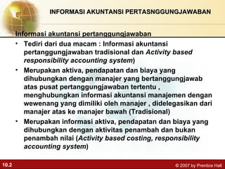 INFORMASI AKUNTANSI PERTASNGGUNGJAWABAN Informasi akuntansi pertanggungjawaban  Tediri dari dua macam : Informasi akuntansi pertanggungjawaban tradisional dan  Activity based responsibility accounting system ) Merupakan aktiva, pendapatan dan biaya yang dihubungkan dengan manajer yang bertanggungjawab atas pusat pertanggungjawaban tertentu , menghubungkan informasi akuntansi manajemen dengan wewenang yang dimiliki oleh manajer , didelegasikan dari manajer atas ke manajer bawah (Tradisional) Merupakan informasi aktiva, pendapatan dan biaya yang dihubungkan dengan aktivitas penambah dan bukan penambah nilai ( Activity based costing, responsibility accounting system ) 