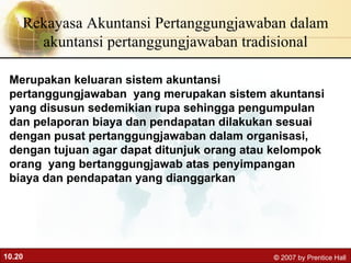 Rekayasa Akuntansi Pertanggungjawaban dalam akuntansi pertanggungjawaban tradisional Merupakan keluaran sistem akuntansi pertanggungjawaban  yang merupakan sistem akuntansi yang disusun sedemikian rupa sehingga pengumpulan dan pelaporan biaya dan pendapatan dilakukan sesuai dengan pusat pertanggungjawaban dalam organisasi, dengan tujuan agar dapat ditunjuk orang atau kelompok orang  yang bertanggungjawab atas penyimpangan biaya dan pendapatan yang dianggarkan 