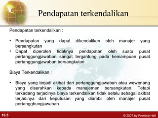 Pendapatan terkendalikan  Pendapatan terkendalikan : Pendapatan yang dapat dikendalikan oleh manajer yang bersangkutan Dapat diperoleh tidaknya pendapatan oleh suatu pusat pertanggungjawaban sangat tergantung pada kemampuan pusat pertanggungjawaban bersangkutan Biaya Terkendalikan : Biaya yang terjadi akibat dari pertanggungjawaban atau wewenang yang diserahkan kepada manajemen bersangkutan. Tetapi terkadang terjadinya biaya terkendalikan tidak selalu sebagai akibat terjadinya dari keputusan yang diambil oleh manajer pusat pertangghungjawaban 