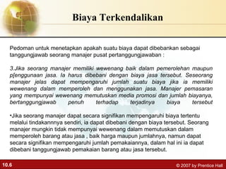 Biaya Terkendalikan Pedoman untuk menetapkan apakah suatu biaya dapat dibebankan sebagai tanggungjawab seorang manajer pusat pertanggungjawaban : Jika seorang manajer memiliki wewenang baik dalam pemerolehan maupun p[enggunaan jasa. Ia harus dibebani dengan biaya jasa tersebut. Seseorang manajer jelas dapat mempengaruhi jumlah suatu biaya jika ia memiliki wewenang dalam memperoleh dan menggunakan jasa. Manajer pemasaran yang mempunyai wewenang memutuskan media promosi dan jumlah biayanya, bertanggungjawab penuh terhadap terjadinya biaya tersebut Jika seorang manajer dapat secara signifikan mempengaruhi biaya tertentu melalui tindakannnya sendiri, ia dapat dibebani dengan biaya tersebut. Seorang manajer mungkin tidak mempunyai wewenang dalam memutuskan dalam memperoleh barang atau jasa , baik harga maupun jumlahnya, namun dapat secara signifikan mempengaruhi jumlah pemakaiannya, dalam hal ini ia dapat dibebani tanggungjawab pemakaian barang atau jasa tersebut. 