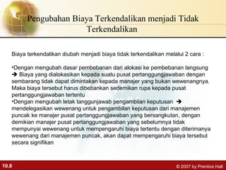 Pengubahan Biaya Terkendalikan menjadi Tidak Terkendalikan  Biaya terkendalikan diubah menjadi biaya tidak terkendalikan melalui 2 cara : Dengan mengubah dasar pembebanan dari alokasi ke pembebanan langsung    Biaya yang dialokasikan kepada suatu pusat pertanggungjawaban dengan sembarang tidak dapat dimintakan kepada manajer yang bukan wewenangnya. Maka biaya tersebut harus dibebankan sedemikan rupa kepada pusat pertanggungjawaban tertentu  Dengan mengubah letak tanggunjawab pengambilan keputusan    mendelegasikan wewenang untuk pengambilan keputusan dari manajemen puncak ke manajer pusat pertanggungjawaban yang bersangkutan, dengan demikian manajer pusat pertanggungjawaban yang sebelumnya tidak mempunyai wewenang untuk mempengaruhi biaya tertentu dengan diterimanya wewenang dari manajemen puncak, akan dapat mempengaruhi biaya tersebut secara signifikan 