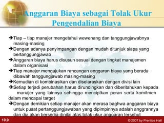 Anggaran Biaya sebagai Tolak Ukur Pengendalian Biaya  Tiap – tiap manajer mengetahui wewenang dan tanggungjawabnya  masing-masing Dengan adanya penyimpangan dengan mudah ditunjuk siapa yang  bertanggungjawab Anggaran biaya harus disusun sesuai dengan tingkat manajemen  dalam organisasi  Tiap manajer mengajukan rancangan anggaran biaya yang berada  dibawah tanggungjawab masing-masing Kemudian di kombinasikan dan diselaraskan dengan divisi lain Setiap terjadi perubahan harus dirundingkan dan diberitahukan kepada  manajer yang lainnya sehingga menciptkan peran serta komitmen  dalam mencapai target Dengan demikian setiap manajer akan merasa baghwa anggaran biaya  untuk pusat pertanggungjawaban yang dipimpinnya adalah anggrannya  dan dia akan bersedia dinilai atas tolak ukur anggaran tersebut 