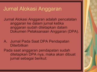 Jurnal Alokasi Anggaran 
Jurnal Alokasi Anggaran adalah pencatatan 
anggaran ke dalam jurnal ketika 
anggaran sudah ditetapkan dalam 
Dokumen Pelaksanaan Anggaran (DPA). 
A. Jurnal Pada Saat DPA Pendapatan 
Diterbitkan 
Pada saat anggaran pendapatan sudah 
ditetapkan DPA nya, maka akan dibuat 
jurnal sebagai berikut: 
 