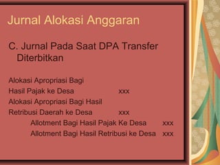 Jurnal Alokasi Anggaran 
C. Jurnal Pada Saat DPA Transfer 
Diterbitkan 
Alokasi Apropriasi Bagi 
Hasil Pajak ke Desa xxx 
Alokasi Apropriasi Bagi Hasil 
Retribusi Daerah ke Desa xxx 
Allotment Bagi Hasil Pajak Ke Desa xxx 
Allotment Bagi Hasil Retribusi ke Desa xxx 
 