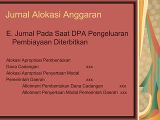 Jurnal Alokasi Anggaran 
E. Jurnal Pada Saat DPA Pengeluaran 
Pembiayaan Diterbitkan 
Alokasi Apropriasi Pembentukan 
Dana Cadangan xxx 
Alokasi Apropriasi Penyertaan Modal 
Pemerintah Daerah xxx 
Allotment Pembentukan Dana Cadangan xxx 
Allotment Penyertaan Modal Pemerintah Daerah xxx 
 