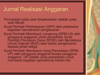 Jurnal Realisasi Anggaran 
Pencatatan pada saat direalisasikan adalah pada 
saat dibuat: 
Surat Perintah Pembayaran (SPP) oleh pelaksana 
kegiatan/ bendaharan pengeluaran. 
Surat Perintah Membayar Langsung (SPM-LS) oleh 
pengguna anggaran untuk penerbitan Surat 
Perintah Pencairan Dana (SP2D) oleh Bendahara 
Umum Daerah (BUD) atas beban pengeluaran 
kepada pihak ketiga 
Surat Perintah Membayar Uang Persediaan (SPM-UP) 
oleh pengguna anggaran/kuasa pengguna 
anggaran. UP adalah uang persediaan untuk 
mendanai kegiatan operasional sehari-hari. 
 