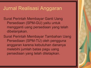 Jurnal Realisasi Anggaran 
Surat Perintah Membayar Ganti Uang 
Persediaan (SPM-GU) yaitu untuk 
mengganti uang persediaan yang telah 
dibelanjakan. 
Surat Perintah Membayar Tambahan Uang 
Persediaan (SPM-TU) oleh pengguna 
anggaran karena kebutuhan dananya 
melebihi jumlah batas pagu uang 
persediaan yang telah ditetapkan. 
 