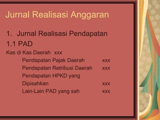 Jurnal Realisasi Anggaran 
1. Jurnal Realisasi Pendapatan 
1.1 PAD 
Kas di Kas Daerah xxx 
Pendapatan Pajak Daerah xxx 
Pendapatan Retribusi Daerah xxx 
Pendapatan HPKD yang 
Dipisahkan xxx 
Lain-Lain PAD yang sah xxx 
 