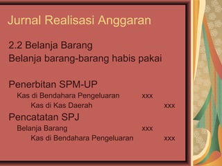 Jurnal Realisasi Anggaran 
2.2 Belanja Barang 
Belanja barang-barang habis pakai 
Penerbitan SPM-UP 
Kas di Bendahara Pengeluaran xxx 
Kas di Kas Daerah xxx 
Pencatatan SPJ 
Belanja Barang xxx 
Kas di Bendahara Pengeluaran xxx 
 