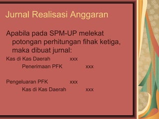 Jurnal Realisasi Anggaran 
Apabila pada SPM-UP melekat 
potongan perhitungan fihak ketiga, 
maka dibuat jurnal: 
Kas di Kas Daerah xxx 
Penerimaan PFK xxx 
Pengeluaran PFK xxx 
Kas di Kas Daerah xxx 
 