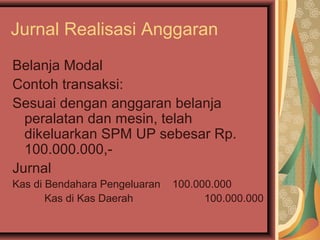 Jurnal Realisasi Anggaran 
Belanja Modal 
Contoh transaksi: 
Sesuai dengan anggaran belanja 
peralatan dan mesin, telah 
dikeluarkan SPM UP sebesar Rp. 
100.000.000,- 
Jurnal 
Kas di Bendahara Pengeluaran 100.000.000 
Kas di Kas Daerah 100.000.000 
 