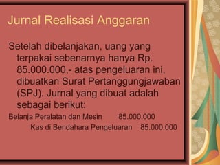 Jurnal Realisasi Anggaran 
Setelah dibelanjakan, uang yang 
terpakai sebenarnya hanya Rp. 
85.000.000,- atas pengeluaran ini, 
dibuatkan Surat Pertanggungjawaban 
(SPJ). Jurnal yang dibuat adalah 
sebagai berikut: 
Belanja Peralatan dan Mesin 85.000.000 
Kas di Bendahara Pengeluaran 85.000.000 
 